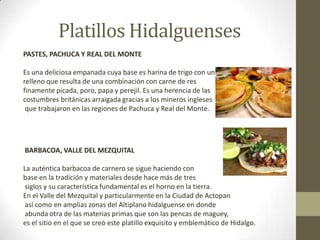 Platillos Hidalguenses
PASTES, PACHUCA Y REAL DEL MONTE

Es una deliciosa empanada cuya base es harina de trigo con un
relleno que resulta de una combinación con carne de res
finamente picada, poro, papa y perejil. Es una herencia de las
costumbres británicas arraigada gracias a los mineros ingleses
 que trabajaron en las regiones de Pachuca y Real del Monte.




BARBACOA, VALLE DEL MEZQUITAL

La auténtica barbacoa de carnero se sigue haciendo con
base en la tradición y materiales desde hace más de tres
 siglos y su característica fundamental es el horno en la tierra.
En el Valle del Mezquital y particularmente en la Ciudad de Actopan
 así como en amplias zonas del Altiplano hidalguense en donde
 abunda otra de las materias primas que son las pencas de maguey,
es el sitio en el que se creó este platillo exquisito y emblemático de Hidalgo.
 