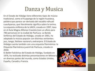 Danza y Musica
En el Estado de Hidalgo tiene diferentes tipos de música
tradicional, como el huapango de la región huasteca,
palabra que parece ser derivada del vocablo náhuatl
cuauhpanco, que literalmente significa sobre la tarima.
La orquesta sinfónica de la UAEH, creada en 1997, toca
en el Aula Magna Alfonso Cravioto (con un aforo para
740 personas) en la ciudad de Pachuca. La Banda
Sinfónica del Estado de Hidalgo, creada en 1901, ha
adaptado la música popular con distintas vertientes:
jazz, tango, folclore nacional y extranjero. El Estado de
Hidalgo cuenta también con una orquesta filarmónica: la
Orquesta filarmónica juvenil de Pachuca, creada en
2010.
El Ballet Folclórico del Estado de Hidalgo, fundado en
1976, ha realizado distintas presentaciones en México y
en diversas partes del mundo, como Estados Unidos,
España, Canadá y Francia.
 