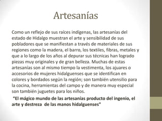 Artesanías
Como un reflejo de sus raíces indígenas, las artesanías del
estado de Hidalgo muestran el arte y sensibilidad de sus
pobladores que se manifiestan a través de materiales de sus
regiones como la madera, el barro, los textiles, fibras, metales y
que a lo largo de los años al depurar sus técnicas han logrado
piezas muy originales y de gran belleza. Muchas de estas
artesanías son al mismo tiempo la vestimenta, los ajuares o
accesorios de mujeres hidalguenses que se identifican en
colores y bordados según la región; son también utensilio para
la cocina, herramientas del campo y de manera muy especial
son también juguetes para los niños.
 “El mágico mundo de las artesanías producto del ingenio, el
arte y destreza de las manos hidalguenses”
 