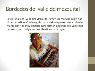 Bordados del valle de mezquital
Las mujeres del Valle del Mezquital tienen un especial gusto por
el bordado fino. Con la ayuda de bastidores para costura calan la
manta con hilo muy delgado para formar alegorías que ya se han
convertido en imágenes que identifican a la región.
 