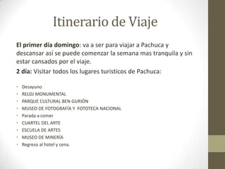 Itinerario de Viaje
El primer día domingo: va a ser para viajar a Pachuca y
descansar así se puede comenzar la semana mas tranquila y sin
estar cansados por el viaje.
2 día: Visitar todos los lugares turisticos de Pachuca:

•   Desayuno
•   RELOJ MONUMENTAL
•   PARQUE CULTURAL BEN GURIÓN
•   MUSEO DE FOTOGRAFÍA Y FOTOTECA NACIONAL
•   Parada a comer
•   CUARTEL DEL ARTE
•   ESCUELA DE ARTES
•   MUSEO DE MINERÍA
•   Regreso al hotel y cena.
 