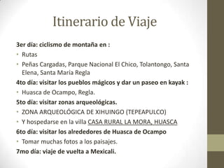 Itinerario de Viaje
3er día: ciclismo de montaña en :
• Rutas
• Peñas Cargadas, Parque Nacional El Chico, Tolantongo, Santa
  Elena, Santa María Regla
4to día: visitar los pueblos mágicos y dar un paseo en kayak :
• Huasca de Ocampo, Regla.
5to día: visitar zonas arqueológicas.
• ZONA ARQUEOLÓGICA DE XIHUINGO (TEPEAPULCO)
• Y hospedarse en la villa CASA RURAL LA MORA, HUASCA
6to día: visitar los alrededores de Huasca de Ocampo
• Tomar muchas fotos a los paisajes.
7mo día: viaje de vuelta a Mexicali.
 
