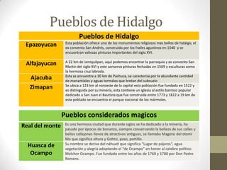 Pueblos de Hidalgo
                          Pueblos de Hidalgo
                  Esta población ofrece uno de los monumentos religiosos mas bellos de hidalgo, el
 Epazoyucan       ex convento San Andrés, construido por los frailes agustinos en 1540 y se
                  encuentran valiosas pinturas importantes del siglo XVI.

                  A 22 km de ixmiquilpan, aquí podemos encontrar la parroquia y ex convento San
 Alfajayucan      Martin del siglo XVI y este conserva pinturas fechadas en 1569 y esculturas como
                  la hermosa cruz labrada.
                  Esta se encuentra a 10 km de Pachuca, se caracteriza por la abundante cantidad
  Ajacuba         de manantiales y aguas termales que brotan del subsuelo
                  Se ubica a 123 km al noroeste de la capital esta población fue fundada en 1522 y
  Zimapan         es distinguida por su minería, esta contiene un iglesia al estilo barroco popular
                  dedicado a San Juan el Bautista que fue construida entre 1773 y 1822 a 19 km de
                  este poblado se encuentra el parque nacional de los mármoles.



                 Pueblos considerados magicos
                  Es una hermosa ciudad que durante siglos se ha dedicado a la minería, ha
Real del monte    pasado por épocas de bonanza, siempre conservando la belleza de sus calles y
                  bellos callejones llenos de atractivos antiguos, se llamaba Magotsi del otomí
                  Ma que significa altura y Gohtsi, paso, portillo.
                  Su nombre se deriva del náhuatl que significa “Lugar de pájaros”, agua
  Huasca de       vegetación y alegría adoptando el “de Ocampo” en honor al celebre político
   Ocampo         Melchor Ocampo. Fue fundado entre los años de 1760 y 1780 por Don Pedro
                  Romero.
 