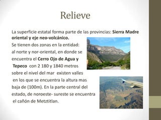 Relieve
La superficie estatal forma parte de las provincias: Sierra Madre
oriental y eje neo-volcánico.
Se tienen dos zonas en la entidad:
al norte y nor-oriental, en donde se
encuentra el Cerro Ojo de Agua y
 Tepeco con 2 180 y 1840 metros
sobre el nivel del mar existen valles
 en los que se encuentra la altura mas
baja de (100m). En la parte central del
estado, de noroeste- sureste se encuentra
 el cañón de Metztitlan.
 
