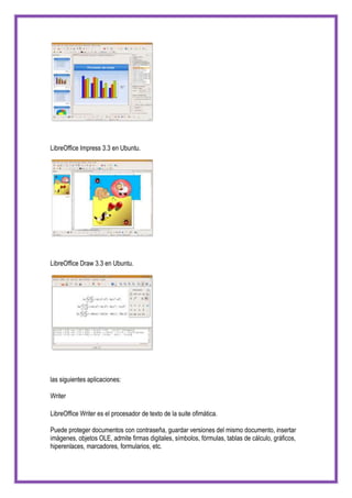 LibreOffice Impress 3.3 en Ubuntu.




LibreOffice Draw 3.3 en Ubuntu.




las siguientes aplicaciones:

Writer

LibreOffice Writer es el procesador de texto de la suite ofimática.

Puede proteger documentos con contraseña, guardar versiones del mismo documento, insertar
imágenes, objetos OLE, admite firmas digitales, símbolos, fórmulas, tablas de cálculo, gráficos,
hiperenlaces, marcadores, formularios, etc.
 