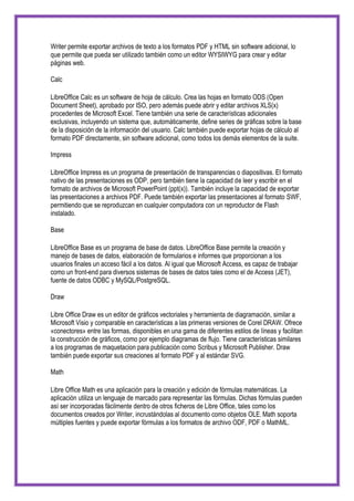Writer permite exportar archivos de texto a los formatos PDF y HTML sin software adicional, lo
que permite que pueda ser utilizado también como un editor WYSIWYG para crear y editar
páginas web.

Calc

LibreOffice Calc es un software de hoja de cálculo. Crea las hojas en formato ODS (Open
Document Sheet), aprobado por ISO, pero además puede abrir y editar archivos XLS(x)
procedentes de Microsoft Excel. Tiene también una serie de características adicionales
exclusivas, incluyendo un sistema que, automáticamente, define series de gráficas sobre la base
de la disposición de la información del usuario. Calc también puede exportar hojas de cálculo al
formato PDF directamente, sin software adicional, como todos los demás elementos de la suite.

Impress

LibreOffice Impress es un programa de presentación de transparencias o diapositivas. El formato
nativo de las presentaciones es ODP, pero también tiene la capacidad de leer y escribir en el
formato de archivos de Microsoft PowerPoint (ppt(x)). También incluye la capacidad de exportar
las presentaciones a archivos PDF. Puede también exportar las presentaciones al formato SWF,
permitiendo que se reproduzcan en cualquier computadora con un reproductor de Flash
instalado.

Base

LibreOffice Base es un programa de base de datos. LibreOffice Base permite la creación y
manejo de bases de datos, elaboración de formularios e informes que proporcionan a los
usuarios finales un acceso fácil a los datos. Al igual que Microsoft Access, es capaz de trabajar
como un front-end para diversos sistemas de bases de datos tales como el de Access (JET),
fuente de datos ODBC y MySQL/PostgreSQL.

Draw

Libre Office Draw es un editor de gráficos vectoriales y herramienta de diagramación, similar a
Microsoft Visio y comparable en características a las primeras versiones de Corel DRAW. Ofrece
«conectores» entre las formas, disponibles en una gama de diferentes estilos de líneas y facilitan
la construcción de gráficos, como por ejemplo diagramas de flujo. Tiene características similares
a los programas de maquetacion para publicación como Scribus y Microsoft Publisher. Draw
también puede exportar sus creaciones al formato PDF y al estándar SVG.

Math

Libre Office Math es una aplicación para la creación y edición de fórmulas matemáticas. La
aplicación utiliza un lenguaje de marcado para representar las fórmulas. Dichas fórmulas pueden
así ser incorporadas fácilmente dentro de otros ficheros de Libre Office, tales como los
documentos creados por Writer, incrustándolas al documento como objetos OLE. Math soporta
múltiples fuentes y puede exportar fórmulas a los formatos de archivo ODF, PDF o MathML.
 