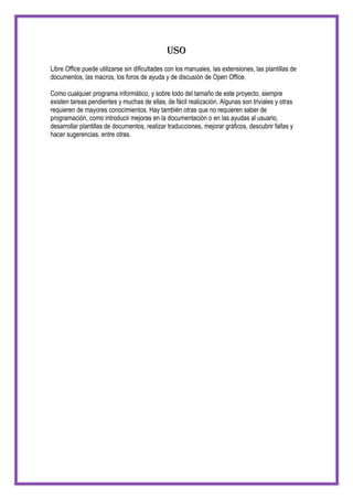Uso
Libre Office puede utilizarse sin dificultades con los manuales, las extensiones, las plantillas de
documentos, las macros, los foros de ayuda y de discusión de Open Office.

Como cualquier programa informático, y sobre todo del tamaño de este proyecto, siempre
existen tareas pendientes y muchas de ellas, de fácil realización. Algunas son triviales y otras
requieren de mayores conocimientos. Hay también otras que no requieren saber de
programación, como introducir mejoras en la documentación o en las ayudas al usuario,
desarrollar plantillas de documentos, realizar traducciones, mejorar gráficos, descubrir fallas y
hacer sugerencias, entre otras.
 