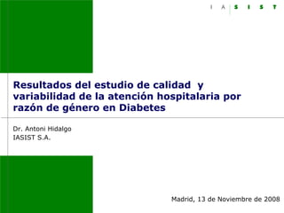 Resultados del estudio de calidad y
variabilidad de la atención hospitalaria por
razón de género en Diabetes

Dr. Antoni Hidalgo
IASIST S.A.




                              Madrid, 13 de Noviembre de 2008
 