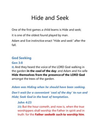 Hide and Seek
One of the first games a child learns is Hide and seek;
it is one of the oldest found played by man.
Adam and Eve instinctive enact “Hide and seek” after the
fall.
God Seeking
Gen 3:8
8) And they heard the voice of the LORD God walking in
the garden in the cool of the day: and Adam and his wife
Hide themselves from the presence of the LORD God
amongst the trees of the garden.
Adam was Hiding when he should have been seeking.
Don’t wait for a convenient ‘cool of the day’ to run and
Hide; Seek God in the heat of temptation.
John 4:23
23) But the hour cometh, and now is, when the true
worshippers shall worship the Father in spirit and in
truth: for the Father seeketh such to worship him.
 