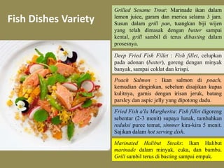 Fish Dishes Variety 
Grilled Sesame Trout: Marinade ikan dalam 
lemon juice, garam dan merica selama 3 jam. 
Susun dalam grill pan, tuangkan biji wijen 
yang telah dimasak dengan butter sampai 
kental, grill sambil di terus dibasting dalam 
prosesnya. 
Deep Fried Fish Fillet : Fish fillet, celupkan 
pada adonan (batter), goreng dengan minyak 
banyak, sampai coklat dan krispi. 
Poach Salmon : Ikan salmon di poach, 
kemudian dinginkan, sebelum disajikan kupas 
kulitnya, garnis dengan irisan jeruk, batang 
parsley dan aspic jelly yang dipotong dadu. 
Fried Fish a’la Margherita: Fish fillet digoreng 
sebentar (2-3 menit) supaya lunak, tambahkan 
reduksi puree tomat, simmer kira-kira 5 menit. 
Sajikan dalam hot serving dish. 
Marinated Halibut Steaks: Ikan Halibut 
marinade dalam minyak, cuka, dan bumbu. 
Grill sambil terus di basting sampai empuk. 
 