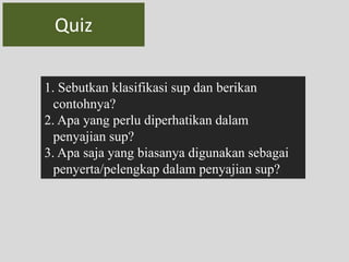 Quiz 
1. Sebutkan klasifikasi sup dan berikan 
contohnya? 
2. Apa yang perlu diperhatikan dalam 
penyajian sup? 
3. Apa saja yang biasanya digunakan sebagai 
penyerta/pelengkap dalam penyajian sup? 
