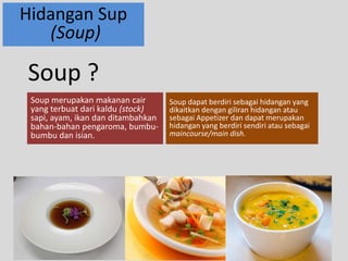Hidangan Sup 
(Soup) 
Soup merupakan makanan cair 
yang terbuat dari kaldu (stock) 
sapi, ayam, ikan dan ditambahkan 
bahan-bahan pengaroma, bumbu-bumbu 
dan isian. 
Soup dapat berdiri sebagai hidangan yang 
dikaitkan dengan giliran hidangan atau 
sebagai Appetizer dan dapat merupakan 
hidangan yang berdiri sendiri atau sebagai 
maincourse/main dish. 
Soup ? 
 