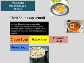 Klasifikasi 
Hidangan Sup 
(Soup) 
sup yang dibuat dengan menggunakan 
stock/clear soup dikentalkan dengan bahan 
pengental seperti: tepung, susu, cream, liason 
ataupun dari bahannya sendiri dengan ataupun 
tanpa isi. 
Cream Soup Bisque Soup 
Puree Soup 
Chowder 
Soup 
Thick Soup (sup kental) 
 