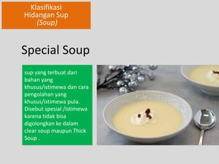 Klasifikasi 
Hidangan Sup 
(Soup) 
Special Soup 
sup yang terbuat dari 
bahan yang 
khusus/istimewa dan cara 
pengolahan yang 
khusus/istimewa pula. 
Disebut spesial /istimewa 
karena tidak bisa 
digolongkan ke dalam 
clear soup maupun Thick 
Soup . 
 