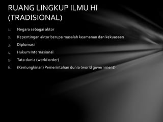 RUANG LINGKUP ILMU HI 
(TRADISIONAL) 
1. Negara sebagai aktor 
2. Kepentingan aktor berupa masalah keamanan dan kekuasaan 
3. Diplomasi 
4. Hukum Internasional 
5. Tata dunia (world order) 
6. (Kemungkinan) Pemerintahan dunia (world government) 
 