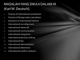 MASALAH YANG DIKAJI DALAM HI 
(Karl W. Deutsch) 
1. Process of international socialization 
2. Practice of foreign policy calculation 
3. Dynamics of international alliance 
4. International non allignment 
5. International statecraft 
6. International communication 
7. International integration 
8. International decision making 
9. International law 
10. International administration 
11. International deterrence 
12. International conflict resolution 
 