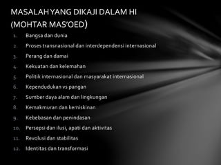 MASALAH YANG DIKAJI DALAM HI 
(MOHTAR MAS’OED) 
1. Bangsa dan dunia 
2. Proses transnasional dan interdependensi internasional 
3. Perang dan damai 
4. Kekuatan dan kelemahan 
5. Politik internasional dan masyarakat internasional 
6. Kependudukan vs pangan 
7. Sumber daya alam dan lingkungan 
8. Kemakmuran dan kemiskinan 
9. Kebebasan dan penindasan 
10. Persepsi dan ilusi, apati dan aktivitas 
11. Revolusi dan stabilitas 
12. Identitas dan transformasi 
 