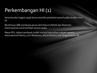 Perkembangan HI (1) 
Amerika dan Inggris sejak lama memiliki perhatian penuh pada disiplin ilmu 
HI 
Berdirinya LBB membuka peran ahli Hukum,Politik dan Ekonomi 
Internasional untuk terlibat secara nyata 
Masa PD I, dalam textbook sudah mengintegrasikan subyek seperti : 
International Politics, Int’l Relations, World Politics, Int’l Organization dll 
 