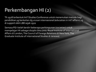 Perkembangan HI (2) 
Th 1928 terbentuk Int’l Studies Conference untuk menemukan metode bagi 
pendidikan yg berkaitan dg urusan internasional (education in int’l affairs) yg 
di support oleh LBB sejak 1922 
Semasa PD I telah berdiri beberapa perhimpunan (societies) untuk 
mempelajari HI sebagai disiplin ilmu (mis: Royal Institute of International 
Affairs di London, The Council of Foreign Relations di New York, The 
Graduate Institute of international Studies di Jenewa) 
 