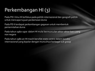 Perkembangan HI (3) 
Pada PD I ilmu HI terfokus pada politik internasional dan geografi politik 
untuk mencapai tujuan perdamaian dunia 
Pada PD II terdapat perkembangan gagasan untuk membentuk 
pemerintahan dunia 
Pada tahun 1960-1970 dalam HI mulai bermunculan aktor-aktor baru yang 
non negara 
Pada tahun 1980 an HI masih bersifat state centric dalam kondisi 
internasional yang bipolar dengan munculnya berbagai sub group 
 