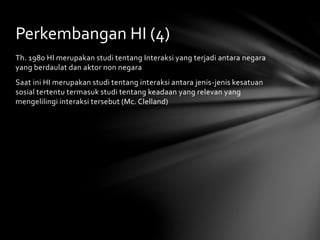 Perkembangan HI (4) 
Th. 1980 HI merupakan studi tentang Interaksi yang terjadi antara negara 
yang berdaulat dan aktor non negara 
Saat ini HI merupakan studi tentang interaksi antara jenis-jenis kesatuan 
sosial tertentu termasuk studi tentang keadaan yang relevan yang 
mengelilingi interaksi tersebut (Mc. Clelland) 
