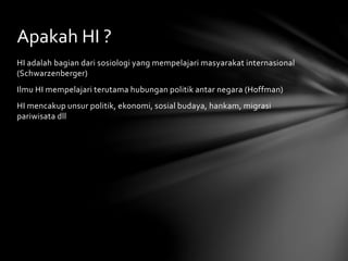 Apakah HI ? 
HI adalah bagian dari sosiologi yang mempelajari masyarakat internasional 
(Schwarzenberger) 
Ilmu HI mempelajari terutama hubungan politik antar negara (Hoffman) 
HI mencakup unsur politik, ekonomi, sosial budaya, hankam, migrasi 
pariwisata dll 
 