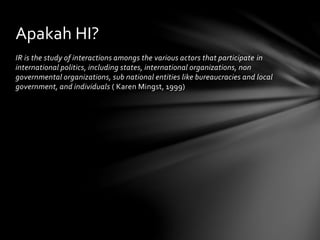 Apakah HI? 
IR is the study of interactions amongs the various actors that participate in 
international politics, including states, international organizations, non 
governmental organizations, sub national entities like bureaucracies and local 
government, and individuals ( Karen Mingst, 1999) 
 