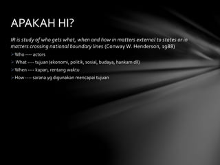 APAKAH HI? 
IR is study of who gets what, when and how in matters external to states or in 
matters crossing national boundary lines (Conway W. Henderson, 1988) 
Who ---- actors 
 What ---- tujuan (ekonomi, politik, sosial, budaya, hankam dll) 
When ---- kapan, rentang waktu 
How ---- sarana yg digunakan mencapai tujuan 
 