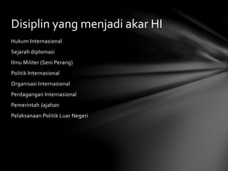 Disiplin yang menjadi akar HI 
Hukum Internasional 
Sejarah diplomasi 
Ilmu Militer (Seni Perang) 
Politik Internasional 
Organisasi Internasional 
Perdagangan Internasional 
Pemerintah Jajahan 
Pelaksanaan Politik Luar Negeri 
 