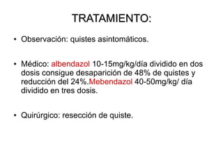 TRATAMIENTO:
●

●

●

Observación: quistes asintomáticos.
Médico: albendazol 10-15mg/kg/día dividido en dos
dosis consigue desaparición de 48% de quistes y
reducción del 24%.Mebendazol 40-50mg/kg/ día
dividido en tres dosis.
Quirúrgico: resección de quiste.

 