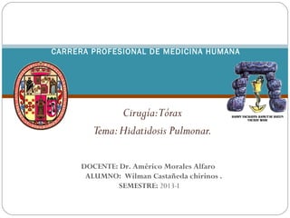 Cirugía:Tórax
Tema:Hidatidosis Pulmonar.
UNIVERSIDAD NACIONAL DE SAN ANTONIO ABAD
DEL CUSCO
 FACULTAD DE MEDICINA HUMANA
CARRERA PROFESIONAL DE MEDICINA HUMANA
DOCENTE: Dr. Américo Morales Alfaro
ALUMNO: Wilman Castañeda chirinos .
SEMESTRE: 2013-I
 