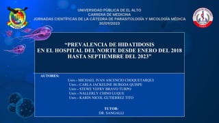 “PREVALENCIA DE HIDATIDOSIS
EN EL HOSPITAL DEL NORTE DESDE ENERO DEL 2018
HASTA SEPTIEMBRE DEL 2023”
AUTORES:
Univ.- MICHAEL IVAN ASCENCIO CHOQUETARQUI
Univ.- CARLA JACKELINE BURGOA QUISPE
Univ.- STEWE YEFRY BRAVO TURPO
Univ.- NALLERLY CHINO LUQUE
Univ.- KARIN NICOL GUTIERREZ TITO
TUTOR:
DR. SANGALLI
 