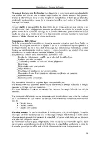 Oleohidráulica – Circuitos de Presión
28
Sistema de descarga con dos bombas: Con frecuencia es conveniente combinar el caudal de
dos bombas para obtener una velocidad mayor cuando un cilindro avanza a baja presión.
Cuando la alta velocidad no se necesita o la presión aumenta hasta el punto en que el caudal,
combinado a esta presión, excede de la potencia disponible en el motor, la bomba grande
descarga en el tanque.
Avance rápido a baja presión: La disposición de los componentes en este sistema y las
condiciones de caudal a baja presión son tales que el aceite proveniente de la bomba mayor
pasa a través de la válvula de descarga de la válvula antirretorno, para combinarse con el
caudal de salida de la bomba menor. Este funcionamiento continúa mientras la presión del
sistema es inferior al reglaje de la válvula de descarga.
Transmisiones hidrostáticas
Se define como aquella transmisión mecánica que transmite potencia a través de un fluido. La
finalidad de cualquier transmisión es equipar el par de la velocidad del impulsor primario a
los requerimientos de par y velocidad de la carga. Las transmisiones hidrostáticas utilizan
bombas de desplazamiento positivo, motores y otros dispositivos de control. Con estas
transmisiones se pueden alcanzar enormes presiones de trabajo.
Las principales ventajas de las transmisiones hidrostáticas son:
_ Regulación, infinitamente variable, de la velocidad de salida el par.
_ Facilidad precisión de control.
_ Aceleración y cambios de velocidad suaves progresivos.
_ Baja inercia.
_ Baja relación entre peso potencia.
_ Mayor fiabilidad.
_ Flexibilidad de localización de los componentes.
_ Eliminación de ejes de accionamiento sistemas complicados de engranaje.
_ Frenado dinámico.
_ Protección contra sobrecargas.
Una transmisión hidrostática en primer lugar esta constituida por:
Una bomba hidráulica (elemento primario) que transforma en energía hidráulica la energía
mecánica o eléctrica que le es transmitida.
Un motor hidráulico (elemento secundario) que convierte la energía hidráulica en energía
mecánica.
Una transmisión hidrostática es una transmisión que permite obtener una variación continua
de la velocidad en los dos sentidos de rotación. Una transmisión hidrostática puede ser del
tipo de:
 Circuito abierto
 Circuito cerrado
 Circuito semi-cerrado
Circuitos abiertos: En un circuito abierto, la bomba extrae el aceite del depósito. Su salida
se dirige a un motor hidráulico que a su vez descarga al tanque. Si la bomba y el motor tienen
el mismo desplazamiento teóricamente, la velocidad y el par de salida deberían ser idénticos
a la velocidad y el par de entrada.
La transmisión funciona pues, simplemente, como un eje de accionamiento líquido. Si el
motor tuviese un desplazamiento doble de la bomba, la velocidad de salida sería la mitad de
la entrada, pero el par de salida sería el doble. Otras combinaciones de desplazamiento
 