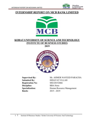 INTERNSHIP REPORT ON MCB BANK LIMITED
Institute Of Business Studies / Kohat University Of Science And Technology1
INTERNSHIP REPORT ON MCB BANK LIMITED
KOHAT UNIVERSITY OF SCIENCE AND TECHNOLOGY
INSTITUTE OF BUSINESS STUDIES
2019
Supervised By: Mr. AHMER NAVEED PARACHA
Submited By: HIDAYAT ULLAH
Registration No: MS120152066
Discipline: BBA Hons
Specialization: Human Resource Management
Batch: 2015 - 2019
 