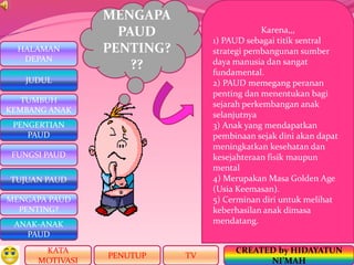 HALAMAN
DEPAN
PENGERTIAN
PAUD
TUJUAN PAUD
MENGAPA PAUD
PENTING?
ANAK-ANAK
PAUD
TUMBUH
KEMBANG ANAK
JUDUL
FUNGSI PAUD
KATA
MOTIVASI
PENUTUP
CREATED by HIDAYATUN
NI’MAH
TV
MENGAPA
PAUD
PENTING?
??
Karena,,,
1) PAUD sebagai titik sentral
strategi pembangunan sumber
daya manusia dan sangat
fundamental.
2) PAUD memegang peranan
penting dan menentukan bagi
sejarah perkembangan anak
selanjutnya
3) Anak yang mendapatkan
pembinaan sejak dini akan dapat
meningkatkan kesehatan dan
kesejahteraan fisik maupun
mental
4) Merupakan Masa Golden Age
(Usia Keemasan).
5) Cerminan diri untuk melihat
keberhasilan anak dimasa
mendatang.
 
