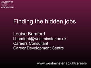 Finding the hidden jobs
Louise Bamford
l.bamford@westminster.ac.uk
Careers Consultant
Career Development Centre
www.westminster.ac.uk/careers
 