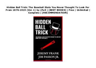 Hidden Ball Trick: The Baseball Stats You Never Thought To Look For
From 1876-1919 (Vol. 1) by {Full | [BEST BOOKS] | Free | Unlimited |
Complete | [RECOMMENDATION]
Read Hidden Ball Trick: The Baseball Stats You Never Thought To Look For From 1876-1919 (Vol. 1) Ebook Free
 