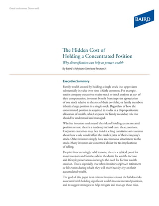 The Hidden Cost of
Holding a Concentrated Position
Why diversification can help to protect wealth
By Baird’s Advisory Services Research



Executive Summary
Family wealth created by holding a single stock that appreciates
substantially in value over time is fairly common. For example,
senior company executives receive stock or stock options as part of
their compensation, investors benefit from superior appreciation
of one stock relative to the rest of their portfolio, or family members
inherit a large position in a single stock. Regardless of how the
concentrated position is acquired, it results in a disproportionate
allocation of wealth, which exposes the family to undue risk that
should be understood and managed.
Whether investors understand the risks of holding a concentrated
position or not, there is a tendency to hold onto these positions.
Corporate executives may face insider selling constraints or concerns
about how a sale would affect the market price of their company’s
stock. Other investors simply have an emotional attachment to the
stock. Many investors are concerned about the tax implications
of selling.
Despite these seemingly valid reasons, there is a critical point for
most investors and families where the desire for wealth, income
and lifestyle preservation outweighs the need for further wealth
creation. This is especially true when investors approach retirement
or life events during which they will more heavily rely on their
accumulated wealth.
The goal of this paper is to educate investors about the hidden risks
associated with holding significant wealth in concentrated positions,
and to suggest strategies to help mitigate and manage those risks.
 