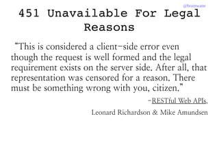 @brainwane
451 Unavailable For Legal 
Reasons
“This is considered a client-side error even
though the request is well formed and the legal
requirement exists on the server side. After all, that
representation was censored for a reason. There
must be something wrong with you, citizen.”
-RESTful Web APIs,
Leonard Richardson & Mike Amundsen
 