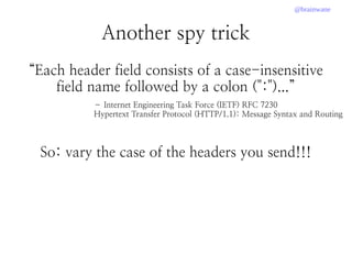 @brainwane
Another spy trick
“Each header field consists of a case-insensitive
field name followed by a colon (":")...”
So: vary the case of the headers you send!!!
– Internet Engineering Task Force (IETF) RFC 7230
Hypertext Transfer Protocol (HTTP/1.1): Message Syntax and Routing
 