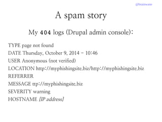@brainwane
A spam story
My 404 logs (Drupal admin console):
TYPE page not found
DATE Thursday, October 9, 2014 - 10:46
USER Anonymous (not verified)
LOCATION http://myphishingsite.biz/http://myphishingsite.biz
REFERRER
MESSAGE ttp://myphishingsite.biz
SEVERITY warning
HOSTNAME [IP address]
 