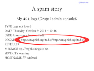 @brainwane
A spam story
My 404 logs (Drupal admin console):
TYPE page not found
DATE Thursday, October 9, 2014 - 10:46
USER Anonymous (not verified)
LOCATION http://myphishingsite.biz/http://myphishingsite.biz
REFERRER
MESSAGE ttp://myphishingsite.biz
SEVERITY warning
HOSTNAME [IP address]
 