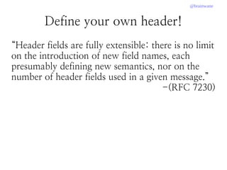 @brainwane
Define your own header!
“Header fields are fully extensible: there is no limit
on the introduction of new field names, each
presumably defining new semantics, nor on the
number of header fields used in a given message.”
-(RFC 7230)
 
