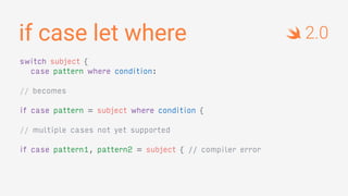 if case let where
switch subject {
case pattern where condition:
// becomes
if case pattern = subject where condition {
// multiple cases not yet supported
if case pattern1, pattern2 = subject { // compiler error
2.0
 