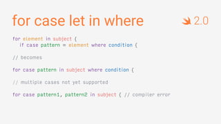 for case let in where
for element in subject {
if case pattern = element where condition {
// becomes
for case pattern in subject where condition {
// multiple cases not yet supported
for case pattern1, pattern2 in subject { // compiler error
2.0
 