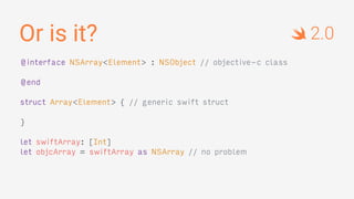 Or is it?
@interface NSArray<Element> : NSObject // objective-c class
@end
struct Array<Element> { // generic swift struct
}
let swiftArray: [Int]
let objcArray = swiftArray as NSArray // no problem
2.0
 