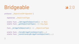 Bridgeable
protocol _ObjectiveCBridgeable {
typealias _ObjectiveCType
static func _isBridgedToObjectiveC() -> Bool
static func _getObjectiveCType() -> Any.Type
func _bridgeToObjectiveC() -> _ObjectiveCType
static func _forceBridgeFromObjectiveC(...)
static func _conditionallyBridgeFromObjectiveC(...)
}
2.0
 