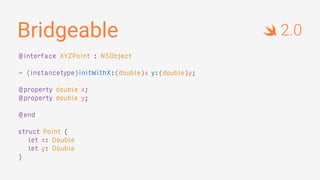 Bridgeable
@interface XYZPoint : NSObject
- (instancetype)initWithX:(double)x y:(double)y;
@property double x;
@property double y;
@end
struct Point {
let x: Double
let y: Double
}
2.0
 
