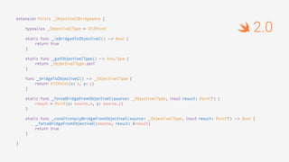 extension Point: _ObjectiveCBridgeable {
typealias _ObjectiveCType = XYZPoint
static func _isBridgedToObjectiveC() -> Bool {
return true
}
static func _getObjectiveCType() -> Any.Type {
return _ObjectiveCType.self
}
func _bridgeToObjectiveC() -> _ObjectiveCType {
return XYZPoint(x: x, y: y)
}
static func _forceBridgeFromObjectiveC(source: _ObjectiveCType, inout result: Point?) {
result = Point(x: source.x, y: source.y)
}
static func _conditionallyBridgeFromObjectiveC(source: _ObjectiveCType, inout result: Point?) -> Bool {
_forceBridgeFromObjectiveC(source, result: &result)
return true
}
}
2.0
 