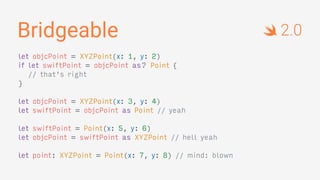 Bridgeable
let objcPoint = XYZPoint(x: 1, y: 2)
if let swiftPoint = objcPoint as? Point {
// that's right
}
let objcPoint = XYZPoint(x: 3, y: 4)
let swiftPoint = objcPoint as Point // yeah
let swiftPoint = Point(x: 5, y: 6)
let objcPoint = swiftPoint as XYZPoint // hell yeah
let point: XYZPoint = Point(x: 7, y: 8) // mind: blown
2.0
 